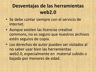 Desventajas de las herramientas
               web2.0
• Se debe contar siempre con el servicio de
  internet.
• Aunque existen las licencias creative
  commons, no es seguro que nuestros archivos
  estén seguros de copia.
• Los derechos de autor pueden ser violados al
  no saber usar bien las herramientas
  web2.0, especialmente en material subido o
  bajado por menores de edad.
 