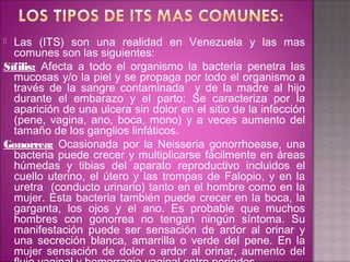  Las (ITS) son una realidad en Venezuela y las mas
  comunes son las siguientes:
Sífilis: Afecta a todo el organismo la bacteria penetra las
  mucosas y/o la piel y se propaga por todo el organismo a
  través de la sangre contaminada y de la madre al hijo
  durante el embarazo y el parto: Se caracteriza por la
  aparición de una ulcera sin dolor en el sitio de la infección
  (pene, vagina, ano, boca, mono) y a veces aumento del
  tamaño de los ganglios linfáticos.
Gonorrea: Ocasionada por la Neisseria gonorrhoease, una
  bacteria puede crecer y multiplicarse fácilmente en áreas
  húmedas y tibias del aparato reproductivo incluidos el
  cuello uterino, el útero y las trompas de Falopio, y en la
  uretra (conducto urinario) tanto en el hombre como en la
  mujer. Esta bacteria también puede crecer en la boca, la
  garganta, los ojos y el ano. Es probable que muchos
  hombres con gonorrea no tengan ningún síntoma. Su
  manifestación puede ser sensación de ardor al orinar y
  una secreción blanca, amarrilla o verde del pene. En la
  mujer sensación de dolor o ardor al orinar, aumento del
 