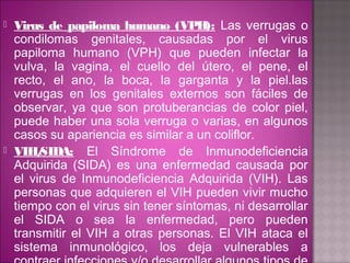    Virus de papiloma humano (VPH): Las verrugas o
    condilomas genitales, causadas por el virus
    papiloma humano (VPH) que pueden infectar la
    vulva, la vagina, el cuello del útero, el pene, el
    recto, el ano, la boca, la garganta y la piel.las
    verrugas en los genitales externos son fáciles de
    observar, ya que son protuberancias de color piel,
    puede haber una sola verruga o varias, en algunos
    casos su apariencia es similar a un coliflor.
   VIH/ SIDA: El Síndrome de Inmunodeficiencia
    Adquirida (SIDA) es una enfermedad causada por
    el virus de Inmunodeficiencia Adquirida (VIH). Las
    personas que adquieren el VIH pueden vivir mucho
    tiempo con el virus sin tener síntomas, ni desarrollar
    el SIDA o sea la enfermedad, pero pueden
    transmitir el VIH a otras personas. El VIH ataca el
    sistema inmunológico, los deja vulnerables a
 
