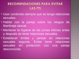  Usar   condones siempre que se tenga relaciones
  sexuales.
 Hablar con la pareja sobre los riesgos de
  libertinaje sexual.
 Mantener la higiene de las zonas intimas antes
  y después de tener relaciones sexuales.
 Establecer limites y pensar en relaciones
  sexuales seguras. Evitar tener relaciones
  sexuales sin protección con una pareja
  desconocida.
 