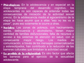 Psicológicos: En la adolescencia y en especial en la
  etapa temprana del desarrollo cognitivo, los
  adolescentes no son capaces de entender todas las
  consecuencias de iniciación de la actividad sexual
  precoz. En la adolescencia media el egocentrismo de la
  etapa las hace asumir que a ellas “eso no les va a
  pasar”, pues eso solamente le ocurre a otras.
 Sociales: Las zonas de pobreza, con hacinamiento,
  estrés, delincuencia y alcoholismo, tienen mayor
  cantidad de familias disfuncionales, falta de recursos y
  acceso a los sistemas de atención en salud, con el
  consecuente      mayor     riesgo.    Los    medios    de
  comunicación, a través de los mensajes comercializados
  y estereotipados, han contribuido a la reducción de las
  barreras culturales que limitaban la actividad sexual.
 La perdida de la religiosidad: Es otro factor que afecta
  las barreras para el ejercicio de la sexualidad
  adolescente.
 