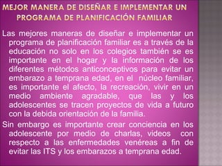 Las mejores maneras de diseñar e implementar un
  programa de planificación familiar es a través de la
  educación no solo en los colegios también se es
  importante en el hogar y la información de los
  diferentes métodos anticonceptivos para evitar un
  embarazo a temprana edad, en el núcleo familiar,
  es importante el afecto, la recreación, vivir en un
  medio ambiente agradable, que las y los
  adolescentes se tracen proyectos de vida a futuro
  con la debida orientación de la familia.
Sin embargo es importante crear conciencia en los
  adolescente por medio de charlas, videos con
  respecto a las enfermedades venéreas a fin de
  evitar las ITS y los embarazos a temprana edad.
 