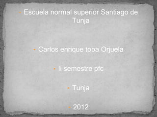 • Escuela normal superior Santiago de
                Tunja



    • Carlos enrique toba Orjuela


          • Ii semestre pfc


               • Tunja


               • 2012
 