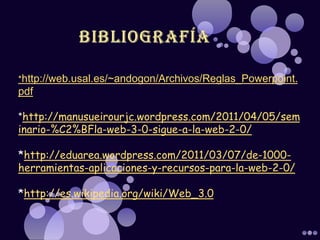 *http://web.usal.es/~andogon/Archivos/Reglas_Powerpoint.
pdf

*http://manusueirourjc.wordpress.com/2011/04/05/sem
inario-%C2%BFla-web-3-0-sigue-a-la-web-2-0/

*http://eduarea.wordpress.com/2011/03/07/de-1000-
herramientas-aplicaciones-y-recursos-para-la-web-2-0/

*http://es.wikipedia.org/wiki/Web_3.0
 