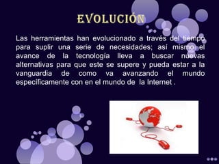 Las herramientas han evolucionado a través del tiempo
para suplir una serie de necesidades; así mismo el
avance de la tecnología lleva a buscar nuevas
alternativas para que este se supere y pueda estar a la
vanguardia de como va avanzando el mundo
específicamente con en el mundo de la Internet .
 