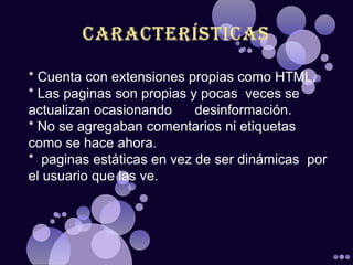 * Cuenta con extensiones propias como HTML.
* Las paginas son propias y pocas veces se
actualizan ocasionando     desinformación.
* No se agregaban comentarios ni etiquetas
como se hace ahora.
* paginas estáticas en vez de ser dinámicas por
el usuario que las ve.
 
