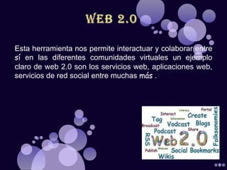 Esta herramienta nos permite interactuar y colaborar entre
sí en las diferentes comunidades virtuales un ejemplo
claro de web 2.0 son los servicios web, aplicaciones web,
servicios de red social entre muchas más .
 