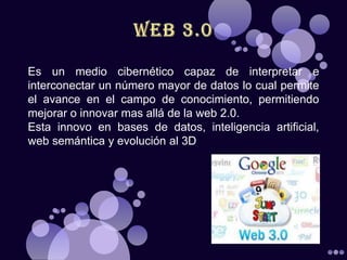 Es un medio cibernético capaz de interpretar e
interconectar un número mayor de datos lo cual permite
el avance en el campo de conocimiento, permitiendo
mejorar o innovar mas allá de la web 2.0.
Esta innovo en bases de datos, inteligencia artificial,
web semántica y evolución al 3D
 