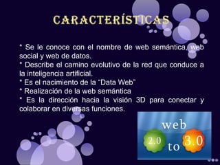 * Se le conoce con el nombre de web semántica, web
social y web de datos.
* Describe el camino evolutivo de la red que conduce a
la inteligencia artificial.
* Es el nacimiento de la “Data Web”
* Realización de la web semántica
* Es la dirección hacia la visión 3D para conectar y
colaborar en diversas funciones.
 
