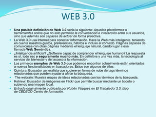 WEB 3.0
 Una posible definición de Web 3.0 sería la siguiente: Aquellas plataformas o
    herramientas online que no sólo permiten la conversación e interacción entre sus usuarios,
    sino que además son capaces de actuar de forma proactiva.
   La Web 3.0 usa Internet para conectar información. Hace la Web más inteligente, teniendo
    en cuenta nuestros gustos, preferencias, hábitos e incluso el contexto. Páginas capaces de
    comunicarse con otras páginas mediante el lenguaje natural, dando lugar a esa
    llamada Web Semántica.
   ¿Inteligencia artificial? ¿Software capaz de comprender el lenguaje humano? La respuesta
    es sí, todo eso y seguramente mucho más. En definitiva y una vez más, la tecnología al
    servicio del bienestar y del acceso a la información.
   Los primeros ejemplos de Web 3.0 que podemos encontrar actualmente están orientados
    a nuevas funcionalidades en buscadores. Estos son algunos de ellos:
   Quintura: Buscador generalista que sugiere en forma de nube de tags términos
    relacionados que pueden ayudar a afinar tu búsqueda.
    The webrain: Muestra mapas de ideas relacionados con los términos de tu búsqueda.
   Retrievr: Buscador de imágenes en Flickr que permite buscar mediante un boceto o
    subiendo una imagen local.
   Entrada originalmente publicada por Rubén Vázquez en El Trabajador 2.0, blog
    de CEDECO Centro de formación.
 