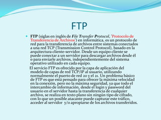 FTP
 FTP (siglas en inglés de File Transfer Protocol, 'Protocolo de
  Transferencia de Archivos') en informática, es un protocolo de
  red para la transferencia de archivos entre sistemas conectados
  a una red TCP (Transmission Control Protocol), basado en la
  arquitectura cliente-servidor. Desde un equipo cliente se
  puede conectar a un servidor para descargar archivos desde él
  o para enviarle archivos, independientemente del sistema
  operativo utilizado en cada equipo.
  El servicio FTP es ofrecido por la capa de aplicación del
  modelo de capas de red TCP/IP al usuario, utilizando
  normalmente el puerto de red 20 y el 21. Un problema básico
  de FTP es que está pensado para ofrecer la máxima velocidad
  en la conexión, pero no la máxima seguridad, ya que todo el
  intercambio de información, desde el login y password del
  usuario en el servidor hasta la transferencia de cualquier
  archivo, se realiza en texto plano sin ningún tipo de cifrado,
  con lo que un posible atacante puede capturar este tráfico,
  acceder al servidor y/o apropiarse de los archivos transferidos.
 