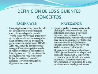 DEFINICION DE LOS SIGUIENTES
                 CONCEPTOS
        PÁGINA WEB                            NAVEGADOR
 Una página web es el nombre de      Un navegador o navegador web
  un documento o información           (del inglés, web browser) es una
  electrónica adaptada para la         aplicación que opera a través de
  World Wide Web y que puede ser       Internet, interpretando la
  accedida mediante un navegador .     información de archivos y sitios web
  Esta información se encuentra        para que estos puedan ser leídos (ya
  generalmente en formato HTML o       se encuentre ésta alojada en un
  XHTML, y puede proporcionar          servidor dentro de la World Wide
  navegación a otras páginas web       Web o en un servidor local).
  mediante enlaces de hipertexto.      El navegador interpreta el código,
  Las páginas web frecuentemente       HTML generalmente, en el que está
  incluyen otros recursos como         escrita la página web y lo presenta
  hojas de estilo en cascada,          en pantalla permitiendo al usuario
  guiones (scripts) e imágenes         interactuar con su contenido y
                                       navegar hacia otros lugares de la red
  digitales, entre otros.              mediante enlaces o hipervínculos.
 