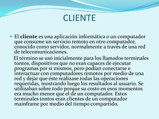CLIENTE
 El cliente es una aplicación informática o un computador
 que consume un servicio remoto en otro computador,
 conocido como servidor, normalmente a través de una red
 de telecomunicaciones.
 El término se usó inicialmente para los llamados terminales
 tontos, dispositivos que no eran capaces de ejecutar
 programas por sí mismos, pero podían conectarse e
 interactuar con computadores remotos por medio de una
 red y dejar que éste realizase todas las operaciones
 requeridas, mostrando luego los resultados al usuario. Se
 utilizaban sobre todo porque su costo en esos momentos
 era mucho menor que el de un computador. Estos
 terminales tontos eran clientes de un computador
 mainframe por medio del tiempo compartido.
 