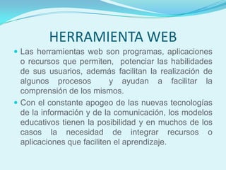 HERRAMIENTA WEB
 Las herramientas web son programas, aplicaciones
  o recursos que permiten, potenciar las habilidades
  de sus usuarios, además facilitan la realización de
  algunos procesos          y ayudan a facilitar la
  comprensión de los mismos.
 Con el constante apogeo de las nuevas tecnologías
  de la información y de la comunicación, los modelos
  educativos tienen la posibilidad y en muchos de los
  casos la necesidad de integrar recursos o
  aplicaciones que faciliten el aprendizaje.
 