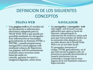 DEFINICION DE LOS SIGUIENTES
                 CONCEPTOS
        PÁGINA WEB                            NAVEGADOR
 Una página web es el nombre de      Un navegador o navegador web
  un documento o información           (del inglés, web browser) es una
  electrónica adaptada para la         aplicación que opera a través de
  World Wide Web y que puede ser       Internet, interpretando la
  accedida mediante un navegador .     información de archivos y sitios web
  Esta información se encuentra        para que estos puedan ser leídos (ya
  generalmente en formato HTML o       se encuentre ésta alojada en un
  XHTML, y puede proporcionar          servidor dentro de la World Wide
  navegación a otras páginas web       Web o en un servidor local).
  mediante enlaces de hipertexto.      El navegador interpreta el
  Las páginas web frecuentemente       código, HTML generalmente, en el
  incluyen otros recursos como         que está escrita la página web y lo
  hojas de estilo en                   presenta en pantalla permitiendo al
  cascada, guiones (scripts) e         usuario interactuar con su
                                       contenido y navegar hacia otros
  imágenes digitales, entre otros.     lugares de la red mediante enlaces o
                                       hipervínculos.
 