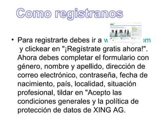 • Para registrarte debes ir a www.xing.com
   y clickear en "¡Regístrate gratis ahora!".
  Ahora debes completar el formulario con
  género, nombre y apellido, dirección de
  correo electrónico, contraseña, fecha de
  nacimiento, país, localidad, situación
  profesional, tildar en "Acepto las
  condiciones generales y la política de
  protección de datos de XING AG.
 