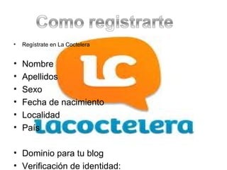 •   Regístrate en La Coctelera


•   Nombre
•   Apellidos
•   Sexo
•   Fecha de nacimiento
•   Localidad
•   País

• Dominio para tu blog
• Verificación de identidad:
 