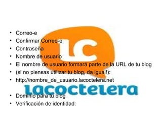 •   Correo-e
•   Confirmar Correo-e
•   Contraseña
•   Nombre de usuario
•   El nombre de usuario formará parte de la URL de tu blog
•   (si no piensas utilizar tu blog, da igual!):
•   http://nombre_de_usuario.lacoctelera.net

• Dominio para tu blog
• Verificación de identidad:
 