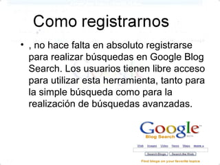 • , no hace falta en absoluto registrarse
  para realizar búsquedas en Google Blog
  Search. Los usuarios tienen libre acceso
  para utilizar esta herramienta, tanto para
  la simple búsqueda como para la
  realización de búsquedas avanzadas.
 