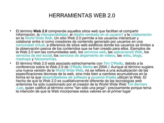 HERRAMIENTAS WEB 2.0

•   El término Web 2.0 comprende aquellos sitios web que facilitan el compartir
    información, la interoperabilidad, el diseño centrado en el usuario1 y la colaboración
    en la World Wide Web. Un sitio Web 2.0 permite a los usuarios interactuar y
    colaborar entre sí como creadores de contenido generado por usuarios en una
    comunidad virtual, a diferencia de sitios web estáticos donde los usuarios se limitan a
    la observación pasiva de los contenidos que se han creado para ellos. Ejemplos de
    la Web 2.0 son las comunidades web, los servicios web, las aplicaciones Web, los
    servicios de red social, los servicios de alojamiento de videos, las wikis, blogs,
    mashups y folcsonomías.
•   El término Web 2.0 está asociado estrechamente con Tim O'Reilly, debido a la
    conferencia sobre la Web 2.0 de O'Reilly Media en 2004.2 Aunque el término sugiere
    una nueva versión de la World Wide Web, no se refiere a una actualización de las
    especificaciones técnicas de la web, sino más bien a cambios acumulativos en la
    forma en la que desarrolladores de software y usuarios finales utilizan la Web. El
    hecho de que la Web 2.0 es cualitativamente diferente de las tecnologías web
    anteriores ha sido cuestionado por el creador de la World Wide Web Tim Berners
    -Lee, quien calificó al término como "tan sólo una jerga"- precisamente porque tenía
    la intención de que la Web incorporase estos valores en el primer lugar
 