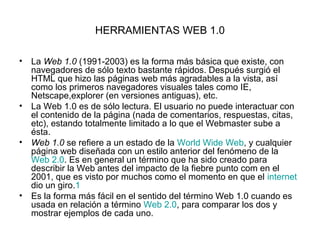 HERRAMIENTAS WEB 1.0

• La Web 1.0 (1991-2003) es la forma más básica que existe, con
  navegadores de sólo texto bastante...