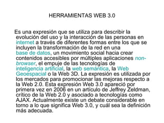 HERRAMIENTAS WEB 3.0

Es una expresión que se utiliza para describir la
evolución del uso y la interacción de las personas en
internet a través de diferentes formas entre los que se
incluyen la transformación de la red en una
base de datos, un movimiento social hacia crear
contenidos accesibles por múltiples aplicaciones non-
browser, el empuje de las tecnologías de
inteligencia artificial, la web semántica, la Web
Geoespacial o la Web 3D. La expresión es utilizada por
los mercados para promocionar las mejoras respecto a
la Web 2.0. Esta expresión Web 3.0 apareció por
primera vez en 2006 en un artículo de Jeffrey Zeldman,
crítico de la Web 2.0 y asociado a tecnologías como
AJAX. Actualmente existe un debate considerable en
torno a lo que significa Web 3.0, y cuál sea la definición
más adecuada.
 