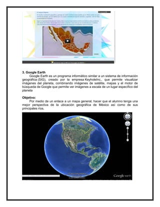 3. Google Earth
     Google Earth es un programa informático similar a un sistema de información
geográfica (SIG), creado por la empresa KeyholeInc., que permite visualizar
imágenes del planeta, combinando imágenes de satélite, mapas y el motor de
búsqueda de Google que permite ver imágenes a escala de un lugar específico del
planeta

Objetivo:
      Por medio de un enlace a un mapa general, hacer que el alumno tenga una
mejor perspectiva de la ubicación geográfica de México así como de sus
principales ríos.
 
