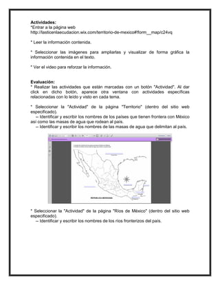Actividades:
*Entrar a la página web
http://lasticenlaecudacion.wix.com/territorio-de-mexico#!form__map/c24vq

* Leer la información contenida.

* Seleccionar las imágenes para ampliarlas y visualizar de forma gráfica la
información contenida en el texto.

* Ver el video para reforzar la información.


Evaluación:
* Realizar las actividades que están marcadas con un botón "Actividad". Al dar
click en dicho botón, aparece otra ventana con actividades específicas
relacionadas con lo leído y visto en cada tema.

* Seleccionar la "Actividad" de la página "Territorio" (dentro del sitio web
especificado).
  -- Identificar y escribir los nombres de los países que tienen frontera con México
así como las masas de agua que rodean al país.
  -- Identificar y escribir los nombres de las masas de agua que delimitan al país.




* Seleccionar la "Actividad" de la página "Ríos de México" (dentro del sitio web
especificado).
   -- Identificar y escribir los nombres de los ríos fronterizos del país.
 