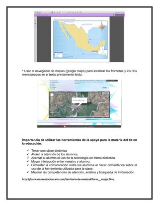 * Usar el navegador de mapas (google maps) para localizar las fronteras y los ríos
mencionados en el texto previamente leído.




Importancia de utilizar las herramientas de la apoyo para la materia del tic en
la educación:

    Tener una clase dinámica
    Atraer la atención de los alumnos.
    Acercar al alumno al uso de la tecnología en forma didáctica.
    Mayor interacción entre maestro y alumno.
    Fomentar la comunicación entre los alumnos al hacer comentarios sobre el
     uso de la herramienta utilizada para la clase.
    Mejorar las competencias de atención, análisis y búsqueda de información.

http://lasticenlaecudacion.wix.com/territorio-de-mexico#!form__map/c24vq
 