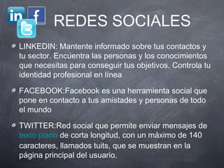 REDES SOCIALES
LINKEDIN: Mantente informado sobre tus contactos y
tu sector. Encuentra las personas y los conocimientos
que necesitas para conseguir tus objetivos, Controla tu
identidad profesional en línea

FACEBOOK:Facebook es una herramienta social que
pone en contacto a tus amistades y personas de todo
el mundo

TWITTER:Red social que permite enviar mensajes de
texto plano de corta longitud, con un máximo de 140
caracteres, llamados tuits, que se muestran en la
página principal del usuario.
 