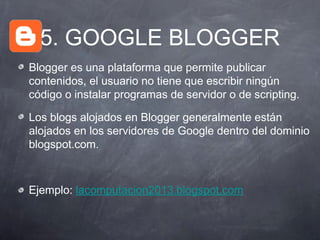 5. GOOGLE BLOGGER
Blogger es una plataforma que permite publicar
contenidos, el usuario no tiene que escribir ningún
código o instalar programas de servidor o de scripting.

Los blogs alojados en Blogger generalmente están
alojados en los servidores de Google dentro del dominio
blogspot.com.



Ejemplo: lacomputacion2013.blogspot.com
 