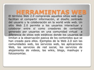 HERRAMIENTAS web que
El término Web 2.0 comprende aquellos sitios
                                             WEB
facilitan el compartir información, el diseño centrado
del usuario y la colaboración en la world wide web. Un
sitio Web 2.0 permite a los usuarios interactuar y
colaborar entre sí como creadores de contenido
generado por usuarios en una comunidad virtual a
diferencia de sitios web estáticos donde los usuarios se
limitan a la observación pasiva de los contenidos que se
han creado para ellos. Ejemplos de la Web 2.0 son las
comunidades web, los servicios web, las aplicaciones
Web, los servicios de red social, los servicios de
alojamiento de videos, las wikis, blogs, mashups y
folcsonomías.
 