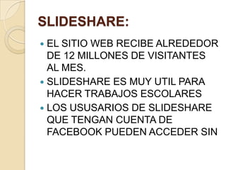SLIDESHARE:
 EL SITIO WEB RECIBE ALREDEDOR
DE 12 MILLONES DE VISITANTES
AL MES.
 SLIDESHARE ES MUY UTIL PARA
HACER TRABAJOS ESCOLARES
 LOS USUSARIOS DE SLIDESHARE
QUE TENGAN CUENTA DE
FACEBOOK PUEDEN ACCEDER SIN
 