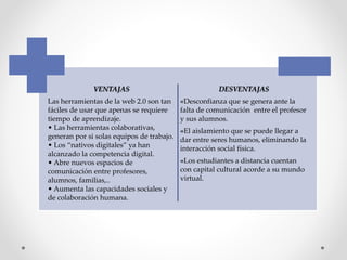 VENTAJAS
Las herramientas de la web 2.0 son tan
fáciles de usar que apenas se requiere
tiempo de aprendizaje.
• Las herramientas colaborativas,
generan por si solas equipos de trabajo.
• Los “nativos digitales” ya han
alcanzado la competencia digital.
• Abre nuevos espacios de
comunicación entre profesores,
alumnos, familias,..
• Aumenta las capacidades sociales y
de colaboración humana.
DESVENTAJAS
«Desconfianza que se genera ante la
falta de comunicación entre el profesor
y sus alumnos.
«El aislamiento que se puede llegar a
dar entre seres humanos, eliminando la
interacción social física.
«Los estudiantes a distancia cuentan
con capital cultural acorde a su mundo
virtual.
 