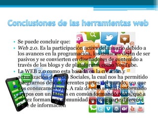 • Se puede concluir que:
• Web 2.0. Es la participación activa del usuario debido a
los avances en la programación, los usuarios dejan de ser
pasivos y se convierten en diseñadores de contenido a
través de los blogs y de plataformas como YouTube.
• La WEB 2.0 como esta basada en la creación y
actualización de redes Sociales, la cual nos ha permitido
integrarnos desde diferentes partes del mundo, sea que
nos conozcamos o no. A raíz de esto se han conformado
grupos con un interés en común formando redes, que a
su vez forman una comunidad que comparte diferente
clase de información
 