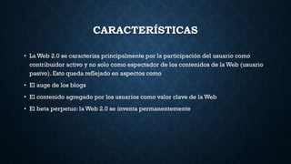 CARACTERÍSTICAS
• La Web 2.0 se caracteriza principalmente por la participación del usuario como
contribuidor activo y no solo como espectador de los contenidos de la Web (usuario
pasivo). Esto queda reflejado en aspectos como
• El auge de los blogs
• El contenido agregado por los usuarios como valor clave de la Web
• El beta perpetuo: la Web 2.0 se inventa permanentemente
 