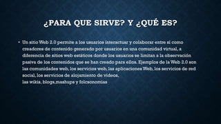 ¿PARA QUE SIRVE? Y ¿QUÉ ES?
• Un sitio Web 2.0 permite a los usuarios interactuar y colaborar entre sí como
creadores de contenido generado por usuarios en una comunidad virtual, a
diferencia de sitios web estáticos donde los usuarios se limitan a la observación
pasiva de los contenidos que se han creado para ellos. Ejemplos de la Web 2.0 son
las comunidades web, los servicios web, las aplicaciones Web, los servicios de red
social, los servicios de alojamiento de videos,
las wikis, blogs,mashups y folcsonomías
 