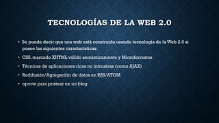 TECNOLOGÍAS DE LA WEB 2.0
• Se puede decir que una web está construida usando tecnología de la Web 2.0 si
posee las siguientes características:
• CSS, marcado XHTML válido semánticamente y Microformatos
• Técnicas de aplicaciones ricas no intrusivas (como AJAX)
• Redifusión/Agregación de datos en RSS/ATOM
• oporte para postear en un blog
 