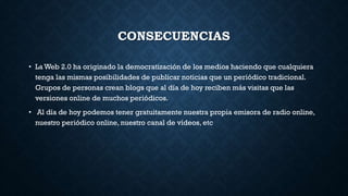 CONSECUENCIAS
• La Web 2.0 ha originado la democratización de los medios haciendo que cualquiera
tenga las mismas posibilidades de publicar noticias que un periódico tradicional.
Grupos de personas crean blogs que al día de hoy reciben más visitas que las
versiones online de muchos periódicos.
• Al día de hoy podemos tener gratuitamente nuestra propia emisora de radio online,
nuestro periódico online, nuestro canal de vídeos, etc
 