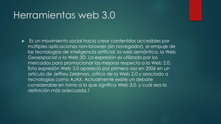 Herramientas web 3.0
 Es un movimiento social hacia crear contenidos accesibles por
múltiples aplicaciones non-browser (s...