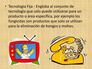 • Tecnología Fija - Engloba al conjunto de
tecnología que solo puede utilizarse para un
producto o área específica, por ejemplo los
fungicidas son productos que solo se utilizan
para la eliminación de hongos y mohos.
 