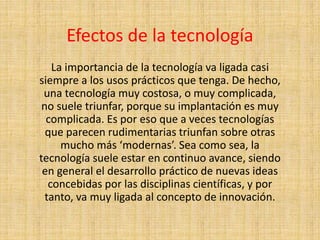 Efectos de la tecnología
La importancia de la tecnología va ligada casi
siempre a los usos prácticos que tenga. De hecho,
una tecnología muy costosa, o muy complicada,
no suele triunfar, porque su implantación es muy
complicada. Es por eso que a veces tecnologías
que parecen rudimentarias triunfan sobre otras
mucho más ‘modernas’. Sea como sea, la
tecnología suele estar en continuo avance, siendo
en general el desarrollo práctico de nuevas ideas
concebidas por las disciplinas científicas, y por
tanto, va muy ligada al concepto de innovación.
 