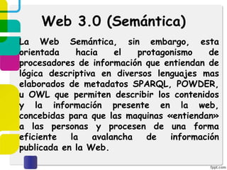 Web 3.0 (Semántica)
La Web Semántica, sin embargo, esta
orientada hacia el protagonismo de
procesadores de información que entiendan de
lógica descriptiva en diversos lenguajes mas
elaborados de metadatos SPARQL, POWDER,
u OWL que permiten describir los contenidos
y la información presente en la web,
concebidas para que las maquinas «entiendan»
a las personas y procesen de una forma
eficiente la avalancha de información
publicada en la Web.
 