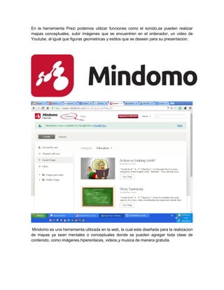 En la herramienta Prezi podemos utilizar funciones como el sonido,se pueden realizar 
mapas conceptuales, subir imágenes que se encuentren en el ordenador, un video de 
Youtube, al igual que figuras geometricas y estilos que se deseen para su presentacion. 
Mindomo es una herramienta utilizada en la web, la cual esta diseñada para la realizacion 
de mapas ya sean mentales o conceptuales donde se pueden agregar toda clase de 
contenido, como imágenes,hiperenlaces, videos,y musica de manera gratuita. 
 