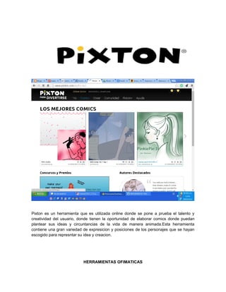 Pixton es un herramienta que es utilizada online donde se pone a prueba el talento y 
creatividad del usuario, donde tienen la oportunidad de elaborar comics donde puedan 
plantear sus ideas y circuntancias de la vida de manera animada.Esta herramienta 
contiene una gran variedad de expresicion y posiciones de los personajes que se hayan 
escogido para represntar su idea y creacion. 
HERRAMIENTAS OFIMATICAS 
 