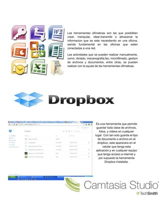 Las herramientas ofimaticas son las que posibilitan 
crear, manipular, idear,transmitir o almacenar la 
informacion que se este necesitando en una oficina, 
siendo fundamental en las oficinas que esten 
conectadas a una red. 
Las actividades que se pueden realizar manualmente, 
como: dictado, mecanografia,fax, microfilmado, gestion 
de archivos y documentos, entre otras, se pueden 
realizar con la ayuda de las herramientas ofimaticas. 
Es una herramienta que permite 
guardar toda clase de archivos, 
fotos, y videos en cualquier 
lugar. Con tan solo guarda el tipo 
de documento o archivo en el 
dropbox, este aparecera en el 
celular que tenga esta 
aplicación,y en cualquier equipo 
que tenga acceso a internet y 
por supuesto la herramienta 
Dropbox instalada. 
 