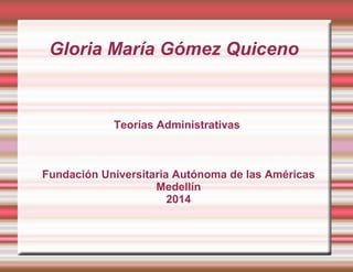 Gloria María Gómez Quiceno 
Teorías Administrativas 
Fundación Universitaria Autónoma de las Américas 
Medellín 
2014 
 