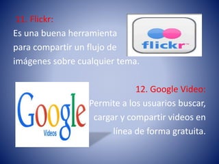 11. Flickr:
Es una buena herramienta
para compartir un flujo de
imágenes sobre cualquier tema.
12. Google Video:
Permite a los usuarios buscar,
cargar y compartir videos en
línea de forma gratuita.
 