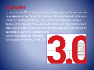 ¿QUE SON?
La herramientas Web 3.0 son herramientas tecnológicas. Son parecidas a
un programa inteligente permitiéndonos realizar muchas más tareas que
con las herramientas 2.0. Se pueden utilizar en empresas o trabajos
donde sea necesario la manipulación de información más eficiente. En la
actualidad se trata de hacer que estas herramientas sean más accesibles
para todo el público. Esta herramientas
son un nueva forma de reemplaza
las antiguas herramientas Web 2.0
 