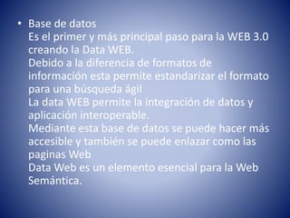 • Base de datos
Es el primer y más principal paso para la WEB 3.0
creando la Data WEB.
Debido a la diferencia de formatos de
información esta permite estandarizar el formato
para una búsqueda ágil
La data WEB permite la integración de datos y
aplicación interoperable.
Mediante esta base de datos se puede hacer más
accesible y también se puede enlazar como las
paginas Web
Data Web es un elemento esencial para la Web
Semántica.
 